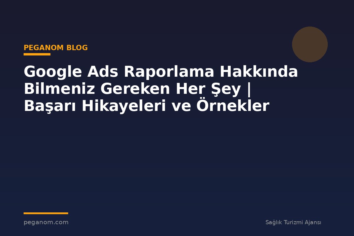 Google Ads Raporlama Hakkında Bilmeniz Gereken Her Şey | Başarı Hikayeleri ve Örnekler