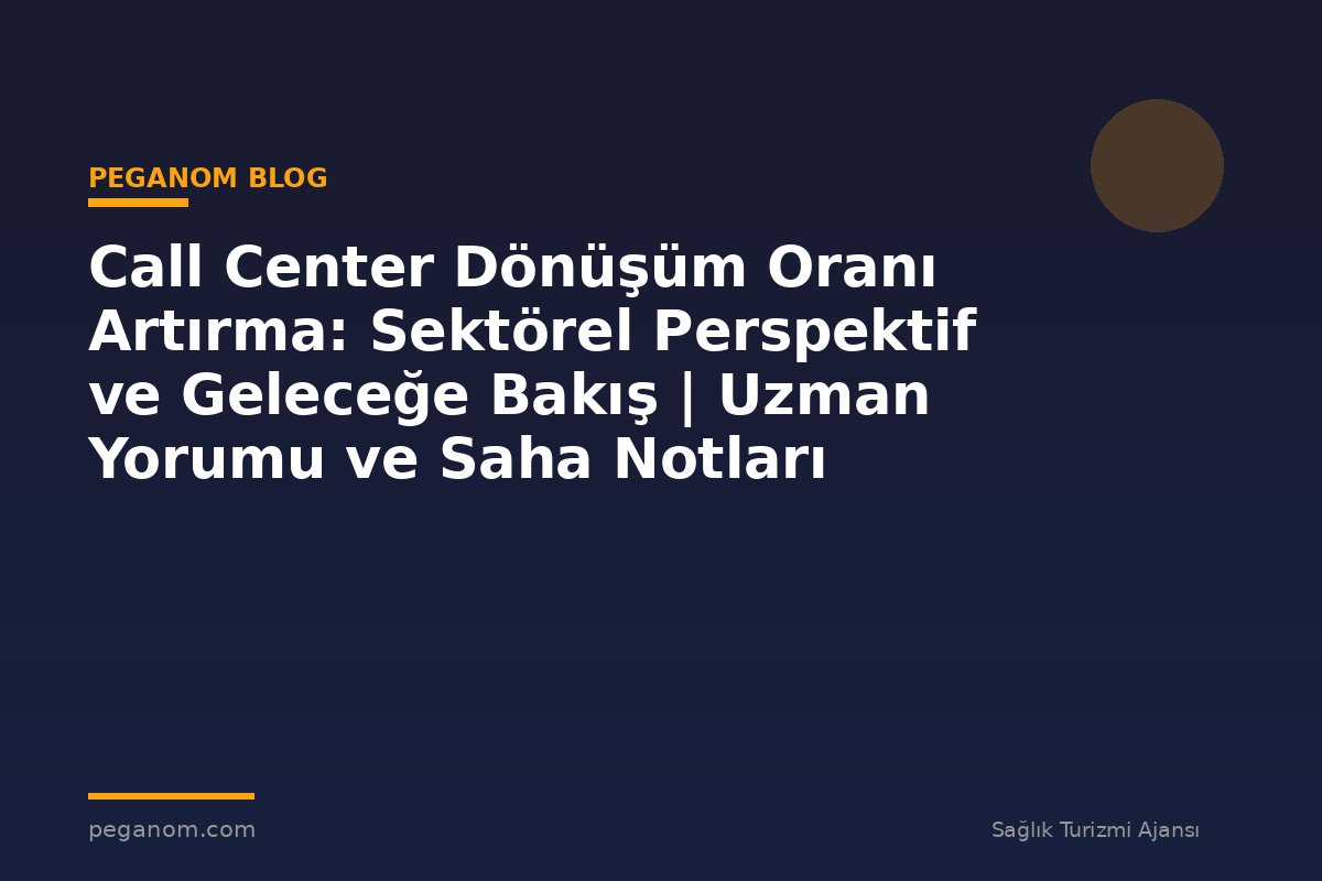 Call Center Dönüşüm Oranı Artırma: Sektörel Perspektif ve Geleceğe Bakış | Uzman Yorumu ve Saha Notları