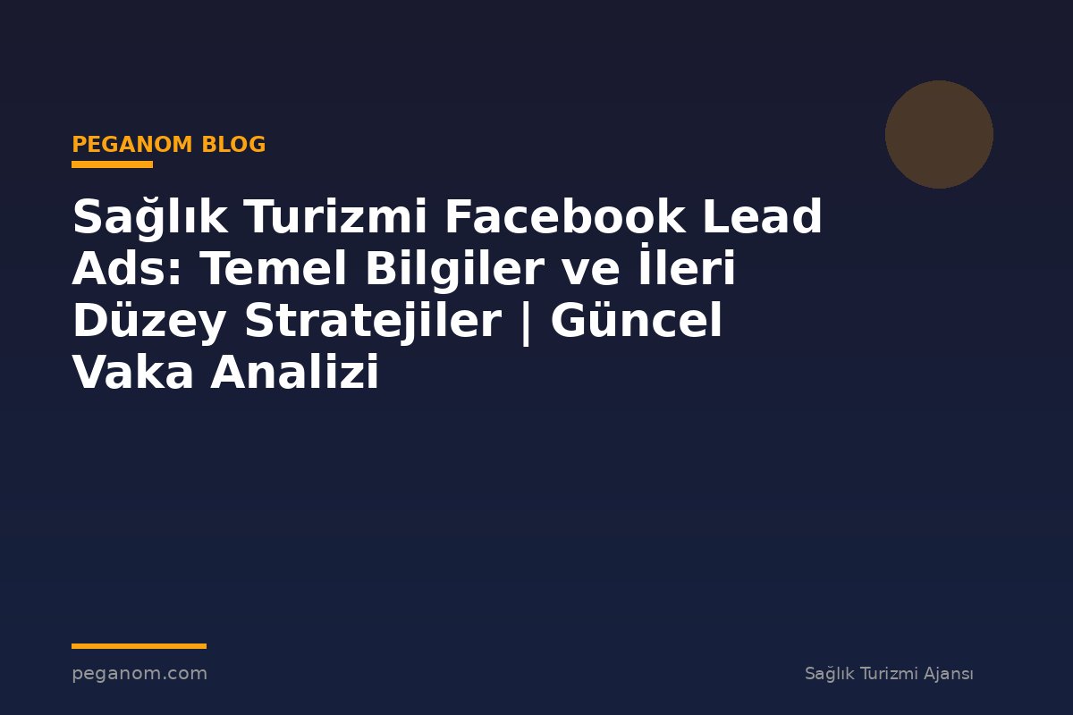 Sağlık Turizmi Facebook Lead Ads: Temel Bilgiler ve İleri Düzey Stratejiler | Güncel Vaka Analizi
