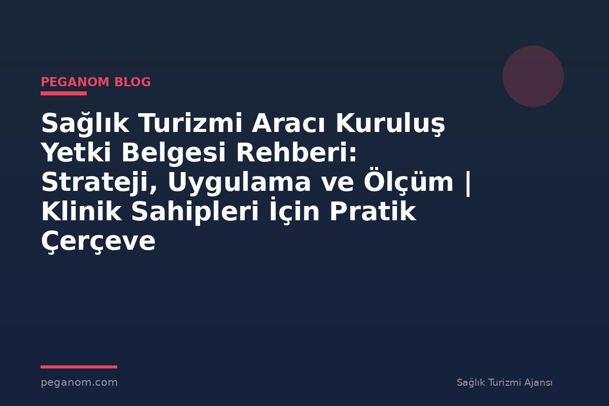 Sağlık Turizmi Aracı Kuruluş Yetki Belgesi Rehberi: Strateji, Uygulama ve Ölçüm | Klinik Sahipleri İçin Pratik Çerçeve
