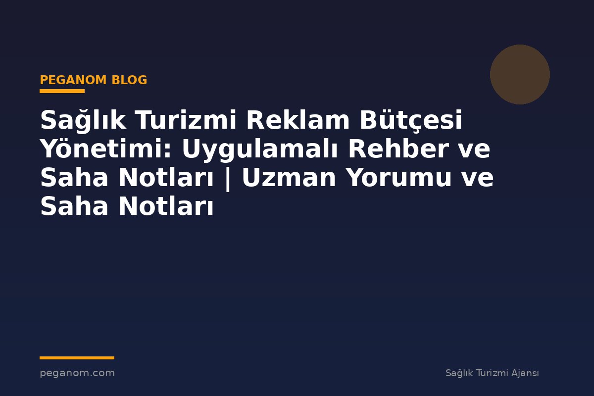 Sağlık Turizmi Reklam Bütçesi Yönetimi: Uygulamalı Rehber ve Saha Notları | Uzman Yorumu ve Saha Notları