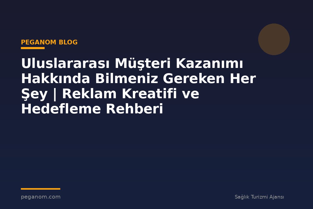 Uluslararası Müşteri Kazanımı Hakkında Bilmeniz Gereken Her Şey | Reklam Kreatifi ve Hedefleme Rehberi