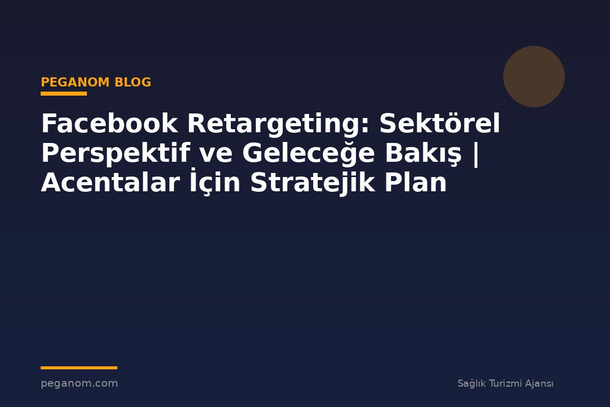 Facebook Retargeting: Sektörel Perspektif ve Geleceğe Bakış | Acentalar İçin Stratejik Plan