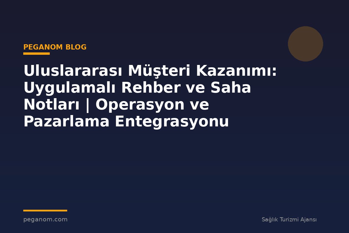 Uluslararası Müşteri Kazanımı: Uygulamalı Rehber ve Saha Notları | Operasyon ve Pazarlama Entegrasyonu