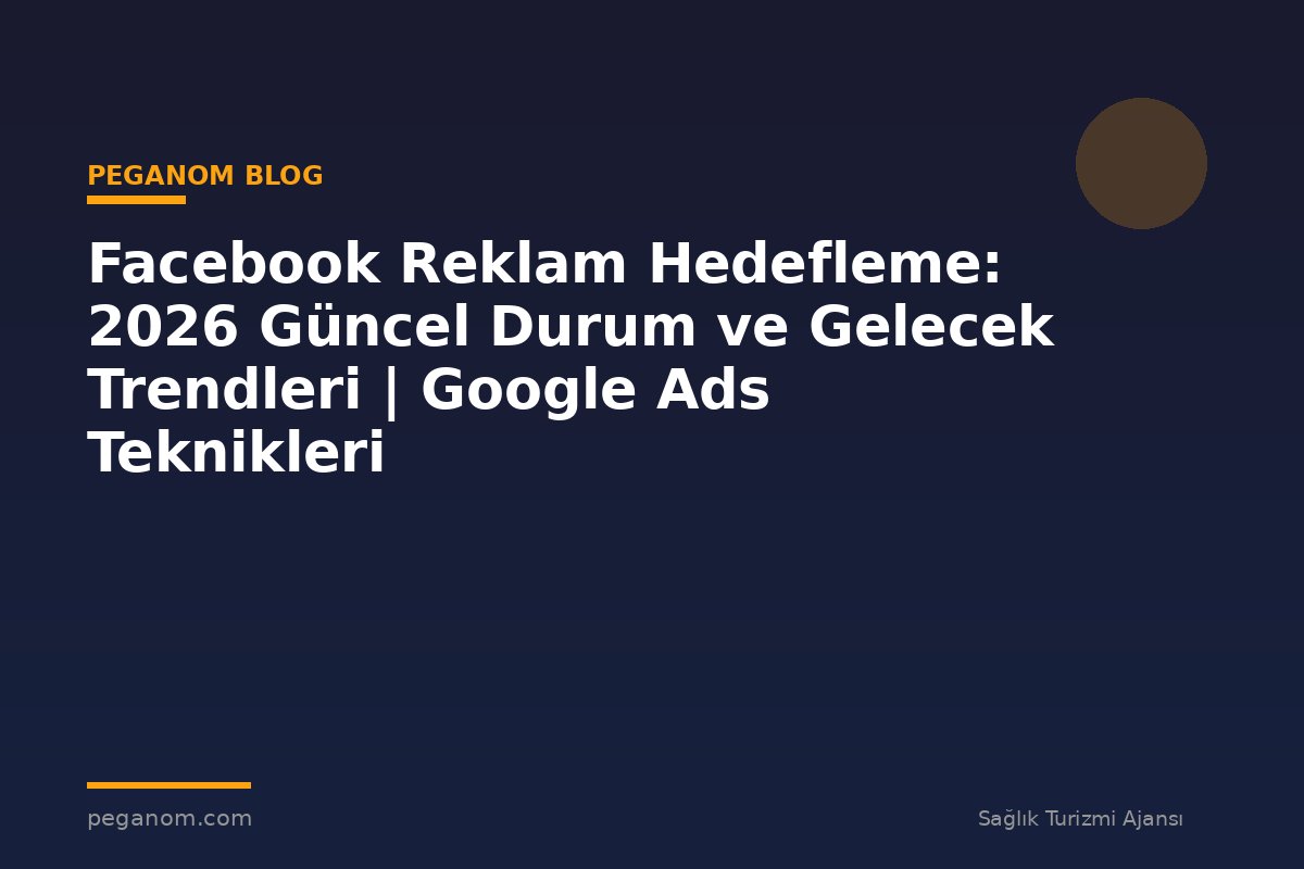 Facebook Reklam Hedefleme: 2026 Güncel Durum ve Gelecek Trendleri | Google Ads Teknikleri