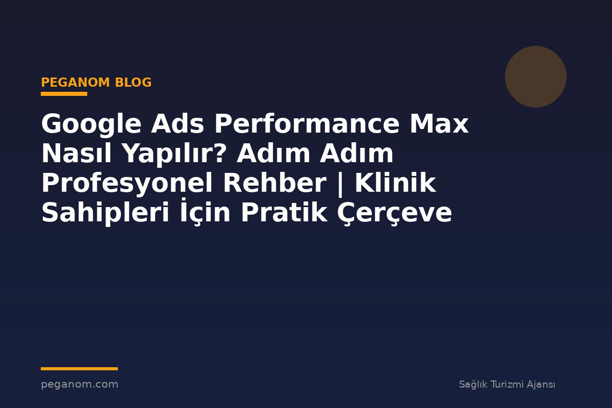 Google Ads Performance Max Nasıl Yapılır? Adım Adım Profesyonel Rehber | Klinik Sahipleri İçin Pratik Çerçeve
