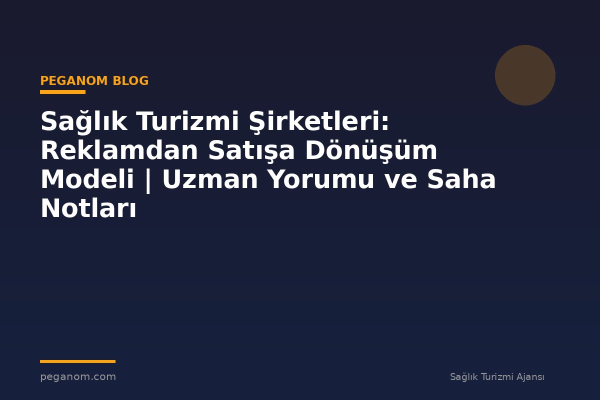 Sağlık Turizmi Şirketleri: Reklamdan Satışa Dönüşüm Modeli | Uzman Yorumu ve Saha Notları