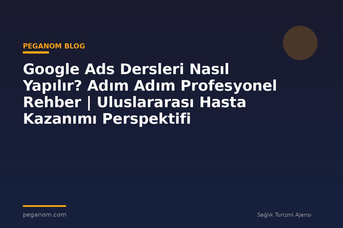 Google Ads Dersleri Nasıl Yapılır? Adım Adım Profesyonel Rehber | Uluslararası Hasta Kazanımı Perspektifi