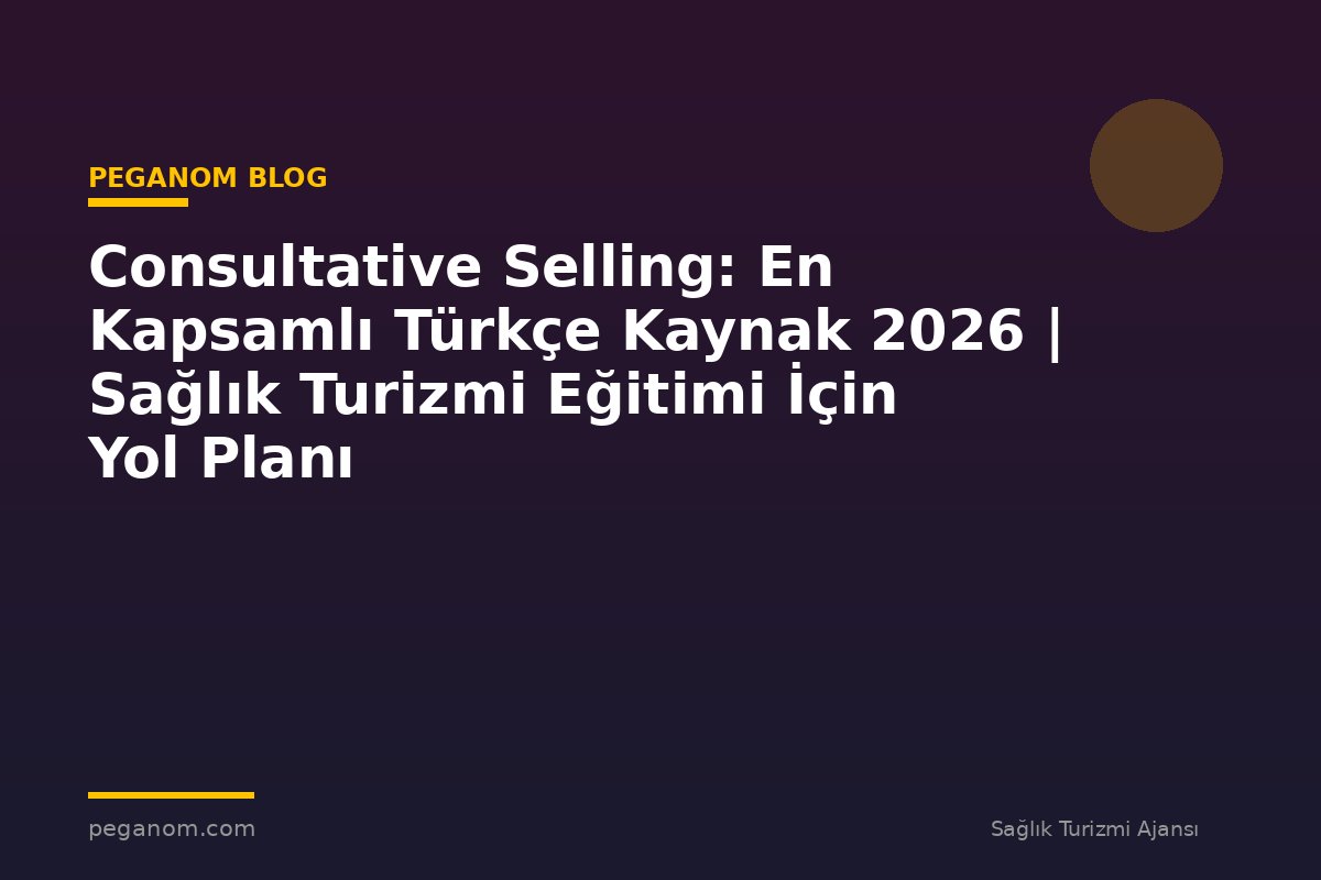 Consultative Selling: En Kapsamlı Türkçe Kaynak 2026 | Sağlık Turizmi Eğitimi İçin Yol Planı