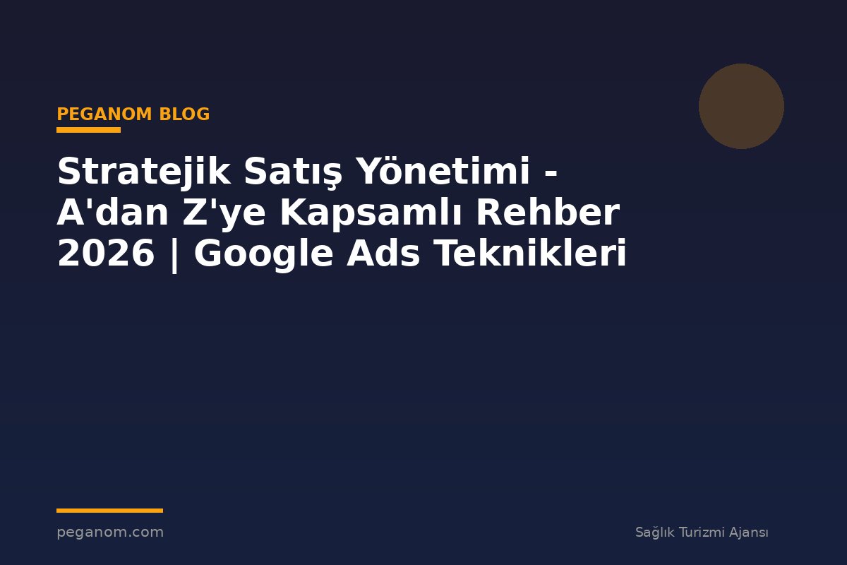 Stratejik Satış Yönetimi - A'dan Z'ye Kapsamlı Rehber 2026 | Google Ads Teknikleri