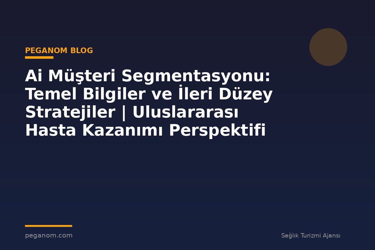 Ai Müşteri Segmentasyonu: Temel Bilgiler ve İleri Düzey Stratejiler | Uluslararası Hasta Kazanımı Perspektifi
