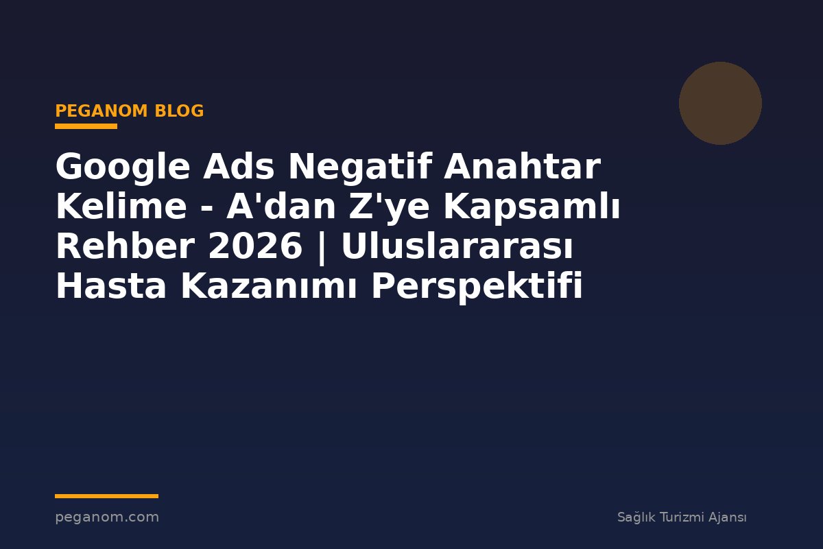 Google Ads Negatif Anahtar Kelime - A'dan Z'ye Kapsamlı Rehber 2026 | Uluslararası Hasta Kazanımı Perspektifi