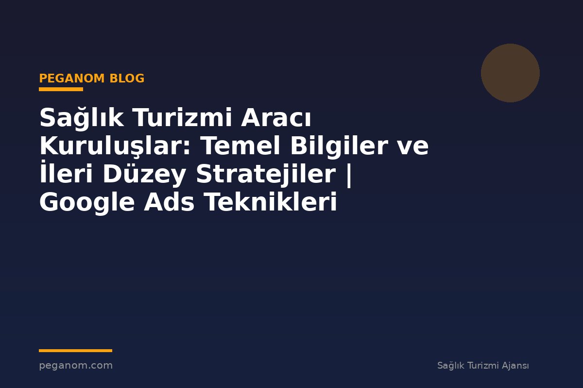 Sağlık Turizmi Aracı Kuruluşlar: Temel Bilgiler ve İleri Düzey Stratejiler | Google Ads Teknikleri