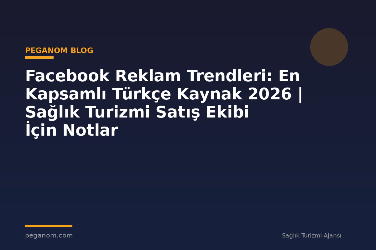 Facebook Reklam Trendleri: En Kapsamlı Türkçe Kaynak 2026 | Sağlık Turizmi Satış Ekibi İçin Notlar