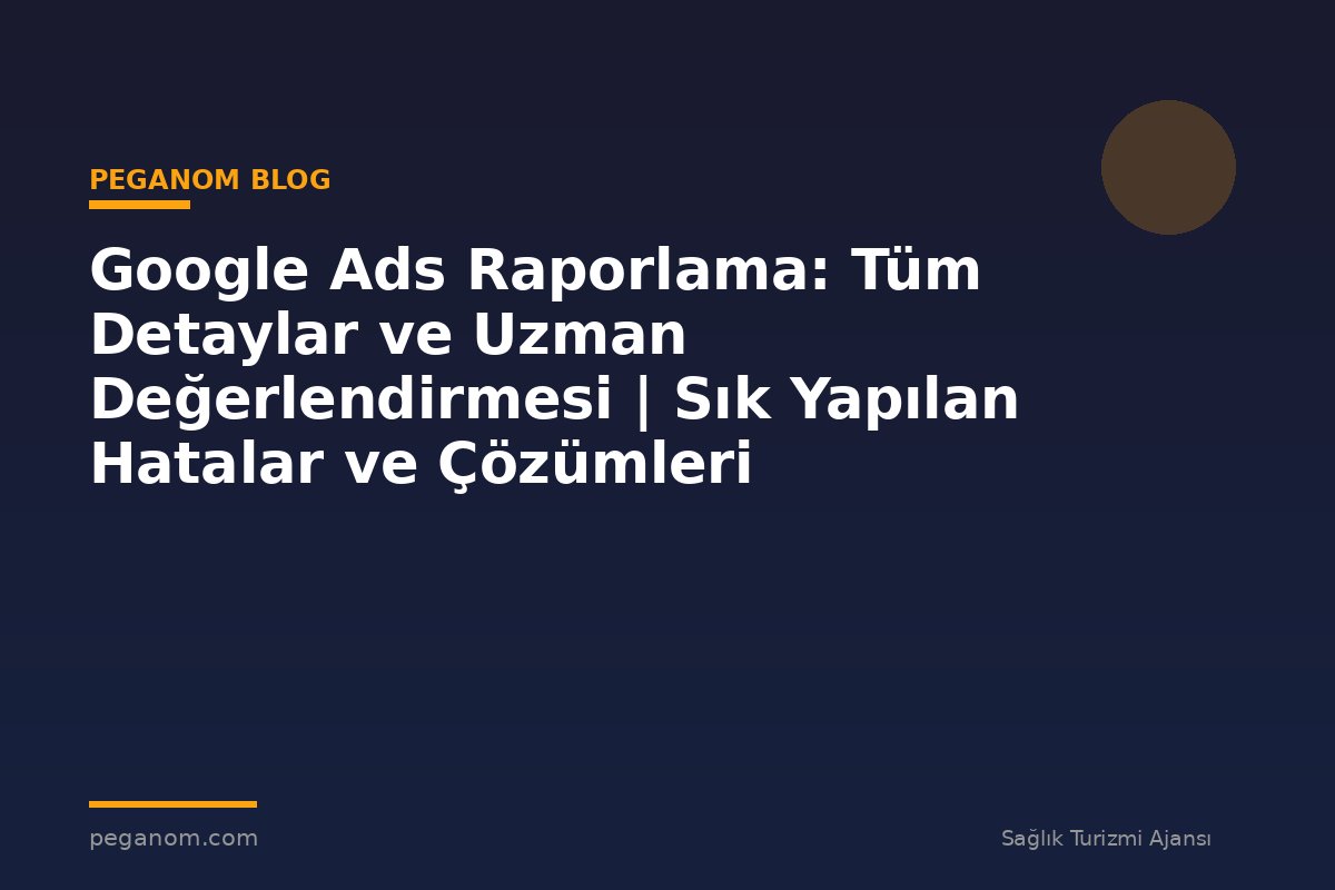 Google Ads Raporlama: Tüm Detaylar ve Uzman Değerlendirmesi | Sık Yapılan Hatalar ve Çözümleri