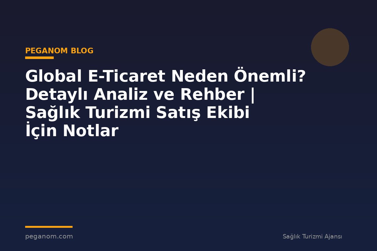 Global E-Ticaret Neden Önemli? Detaylı Analiz ve Rehber | Sağlık Turizmi Satış Ekibi İçin Notlar