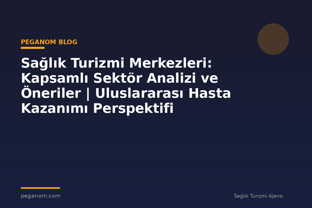 Sağlık Turizmi Merkezleri: Kapsamlı Sektör Analizi ve Öneriler | Uluslararası Hasta Kazanımı Perspektifi