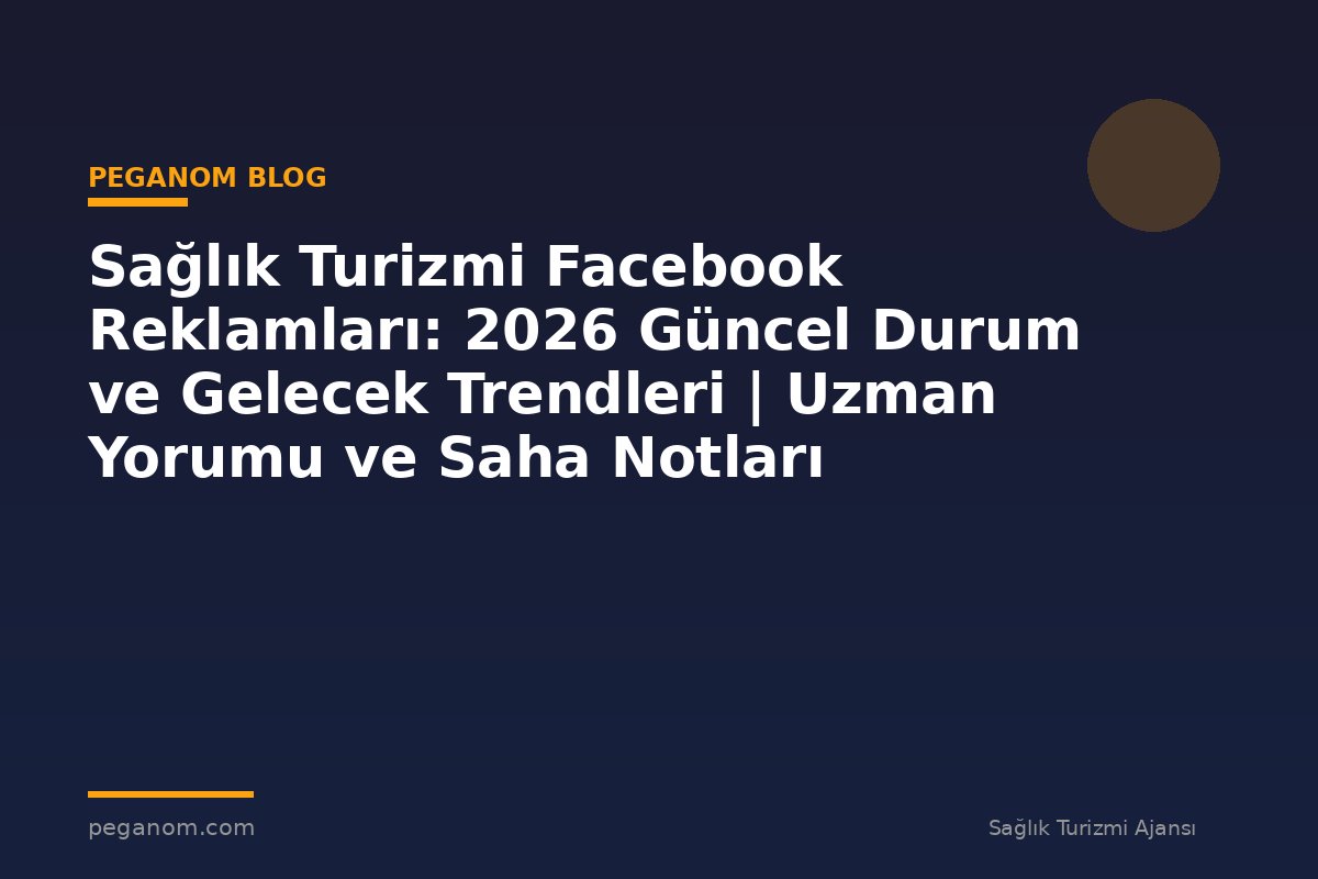 Sağlık Turizmi Facebook Reklamları: 2026 Güncel Durum ve Gelecek Trendleri | Uzman Yorumu ve Saha Notları
