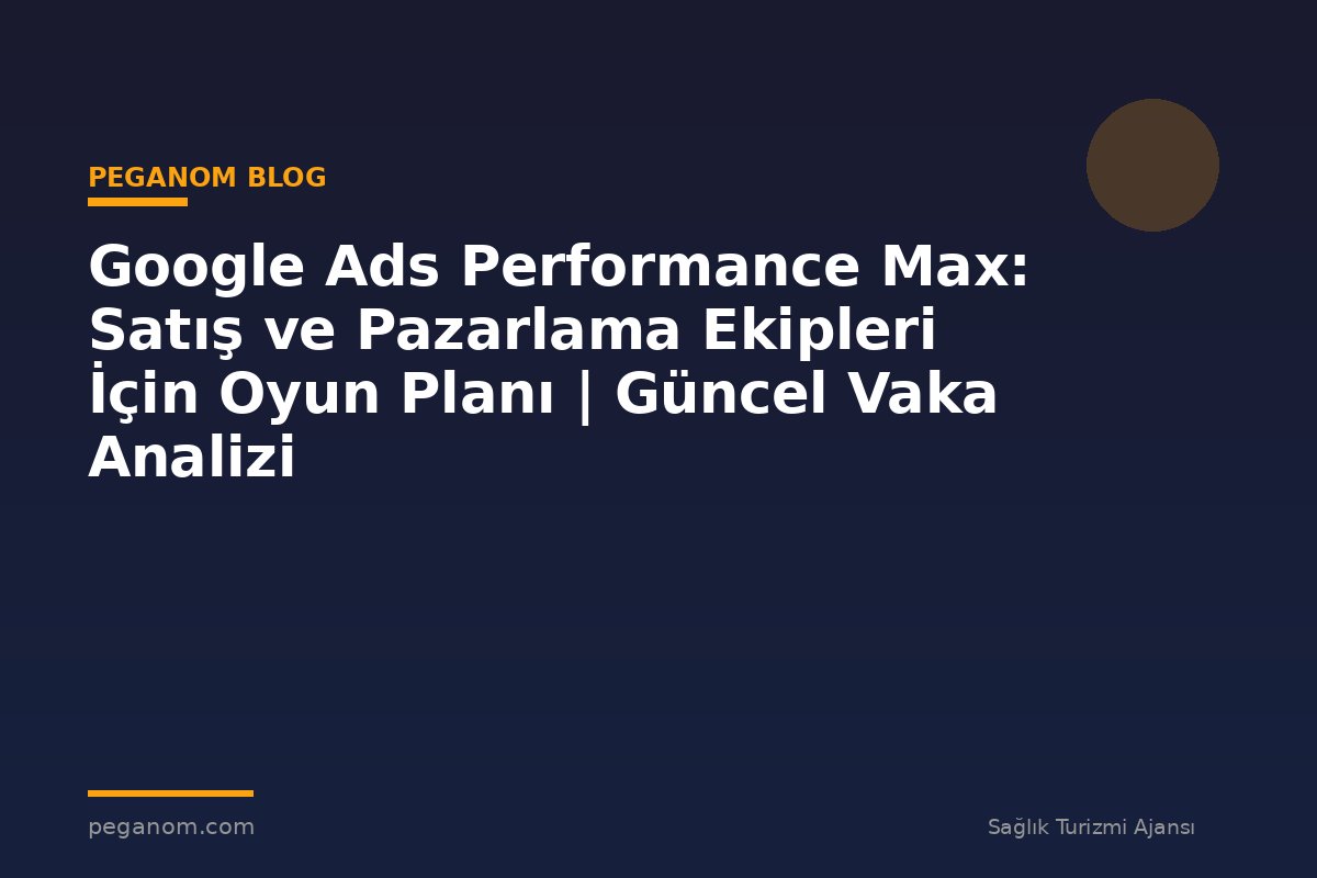 Google Ads Performance Max: Satış ve Pazarlama Ekipleri İçin Oyun Planı | Güncel Vaka Analizi