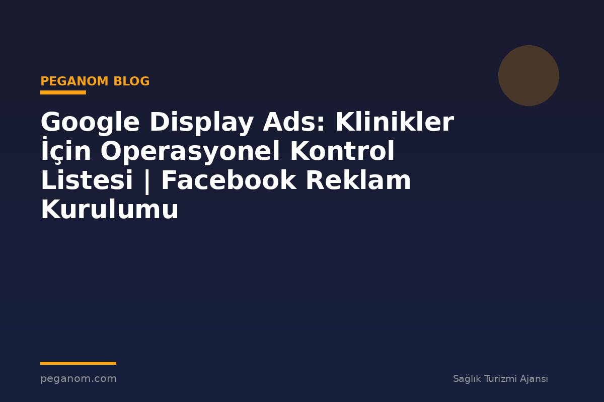 Google Display Ads: Klinikler İçin Operasyonel Kontrol Listesi | Facebook Reklam Kurulumu