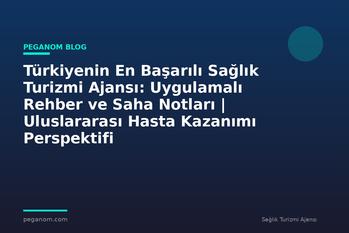 Türkiyenin En Başarılı Sağlık Turizmi Ajansı: Uygulamalı Rehber ve Saha Notları | Uluslararası Hasta Kazanımı Perspektifi