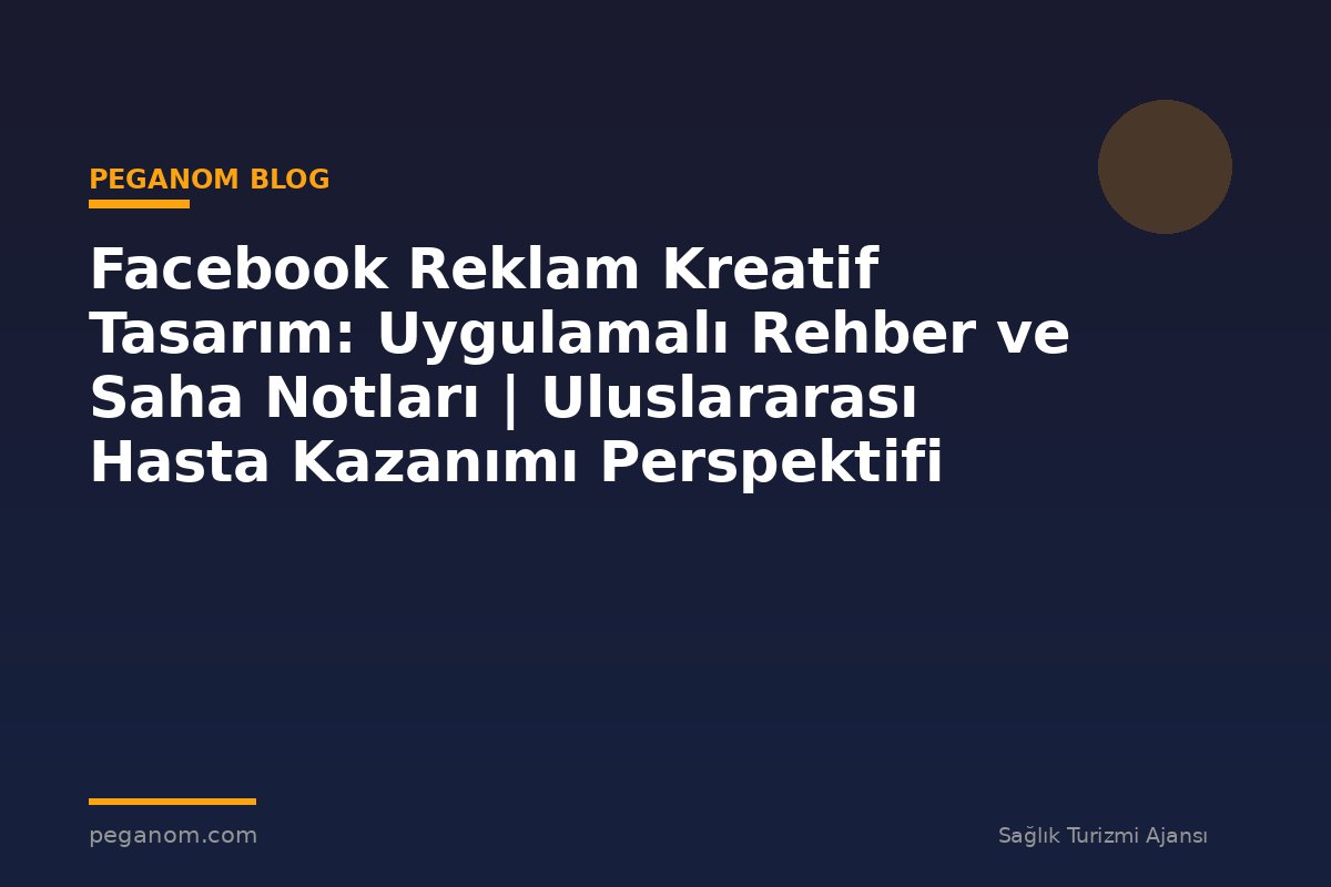 Facebook Reklam Kreatif Tasarım: Uygulamalı Rehber ve Saha Notları | Uluslararası Hasta Kazanımı Perspektifi