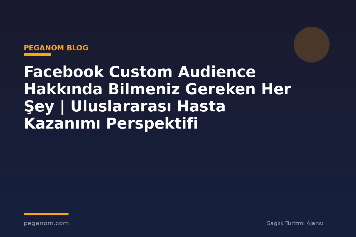 Facebook Custom Audience Hakkında Bilmeniz Gereken Her Şey | Uluslararası Hasta Kazanımı Perspektifi