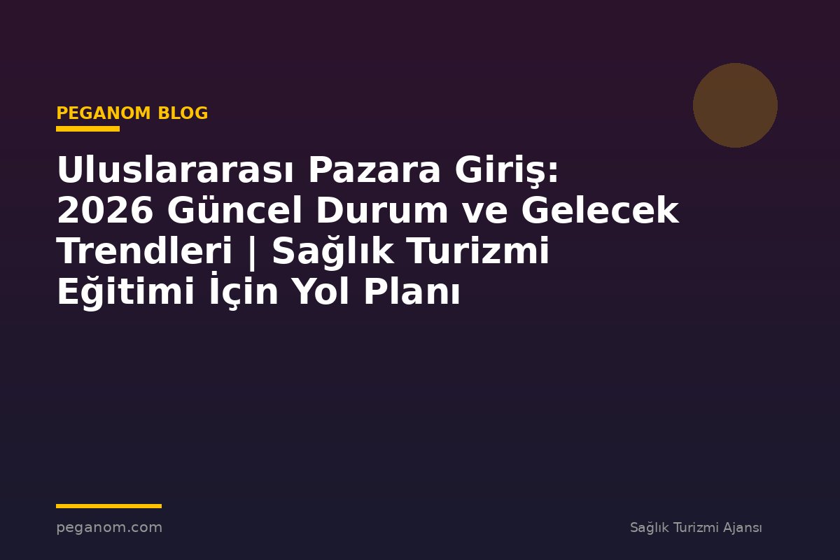 Uluslararası Pazara Giriş: 2026 Güncel Durum ve Gelecek Trendleri | Sağlık Turizmi Eğitimi İçin Yol Planı