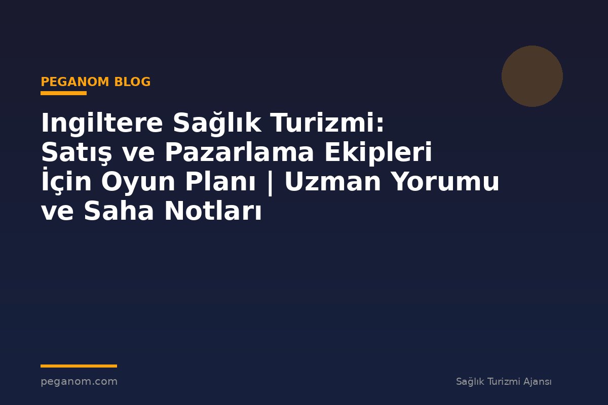 Ingiltere Sağlık Turizmi: Satış ve Pazarlama Ekipleri İçin Oyun Planı | Uzman Yorumu ve Saha Notları