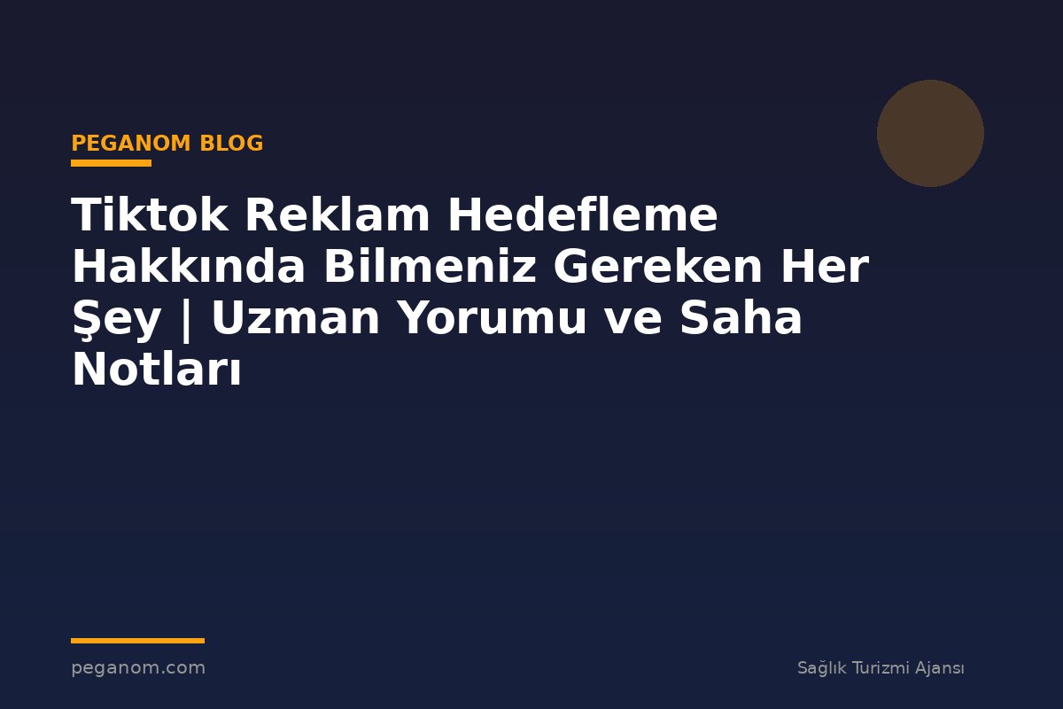 Tiktok Reklam Hedefleme Hakkında Bilmeniz Gereken Her Şey | Uzman Yorumu ve Saha Notları