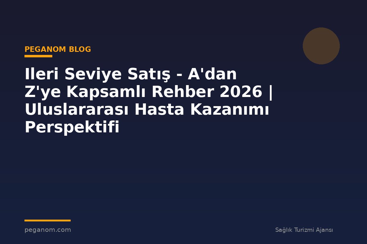 Ileri Seviye Satış - A'dan Z'ye Kapsamlı Rehber 2026 | Uluslararası Hasta Kazanımı Perspektifi