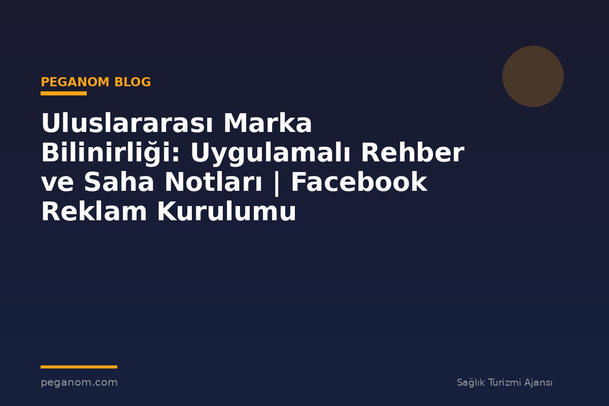 Uluslararası Marka Bilinirliği: Uygulamalı Rehber ve Saha Notları | Facebook Reklam Kurulumu