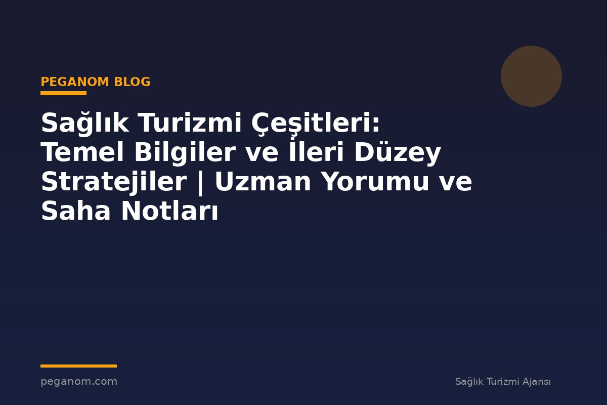 Sağlık Turizmi Çeşitleri: Temel Bilgiler ve İleri Düzey Stratejiler | Uzman Yorumu ve Saha Notları