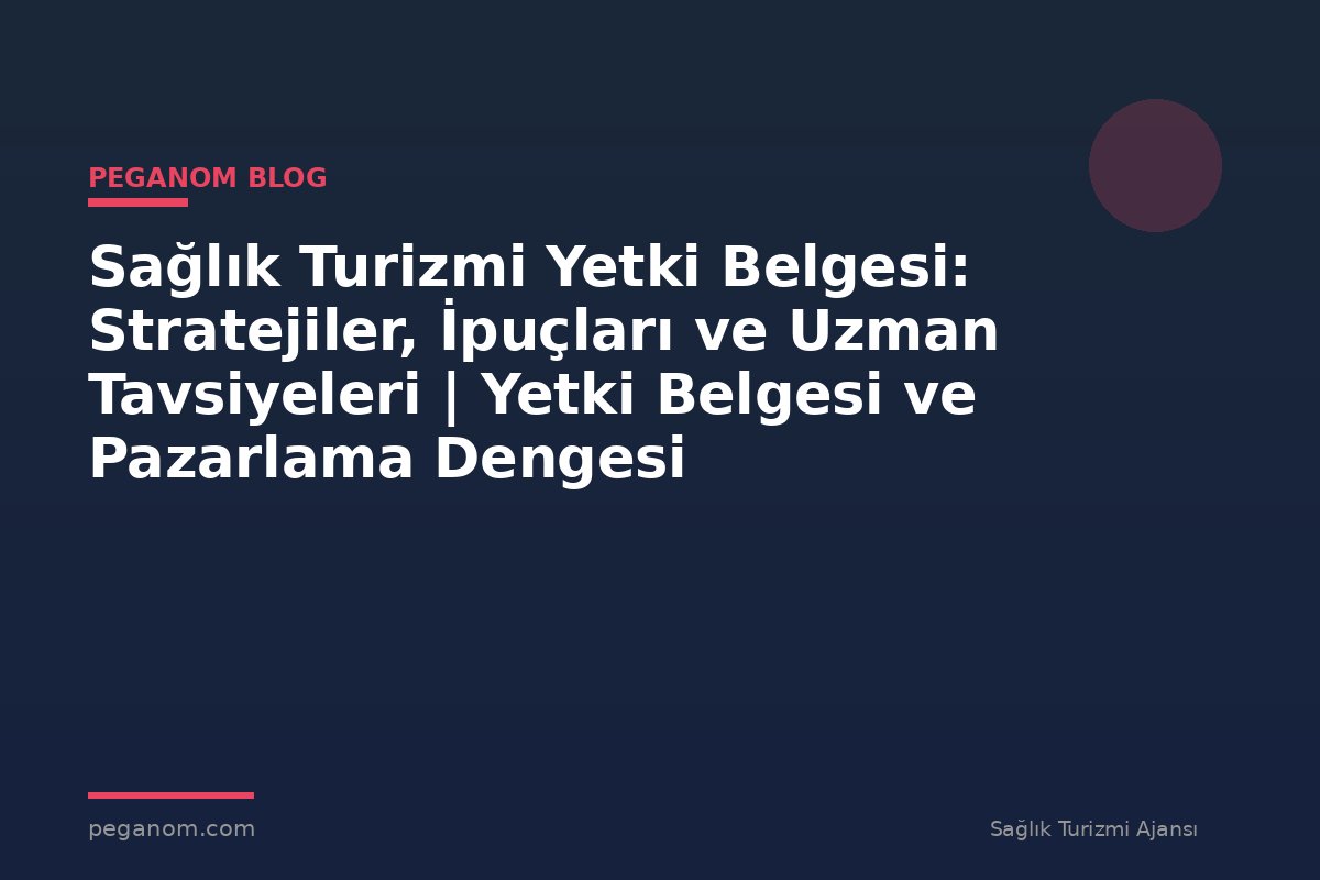 Sağlık Turizmi Yetki Belgesi: Stratejiler, İpuçları ve Uzman Tavsiyeleri | Yetki Belgesi ve Pazarlama Dengesi