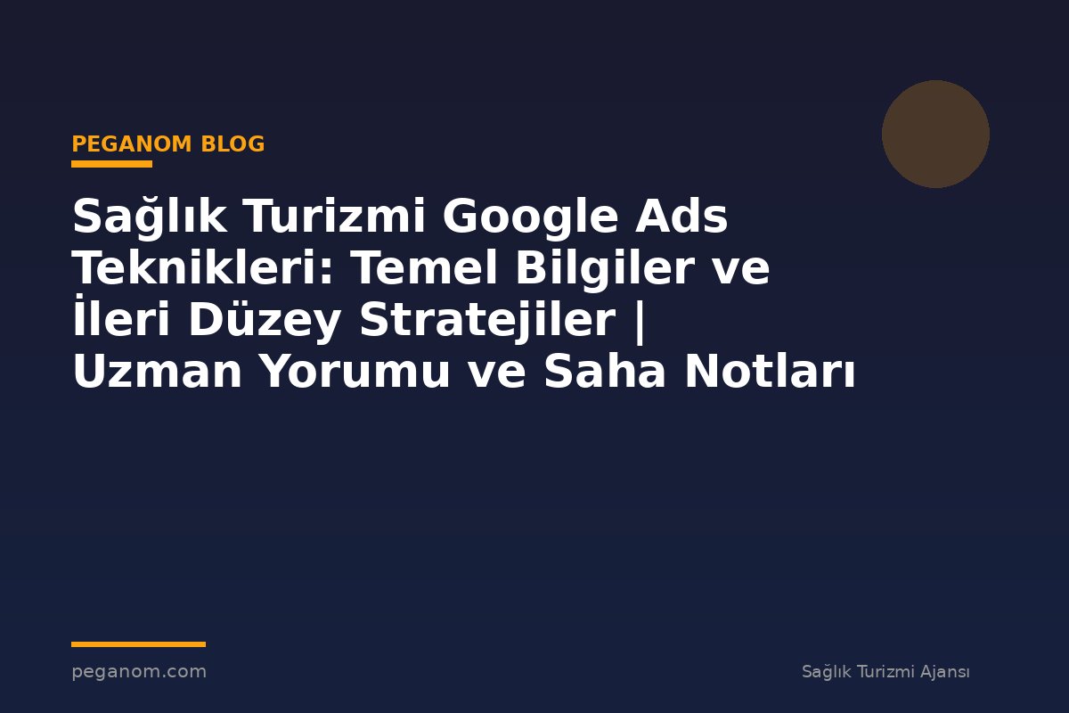 Sağlık Turizmi Google Ads Teknikleri: Temel Bilgiler ve İleri Düzey Stratejiler | Uzman Yorumu ve Saha Notları