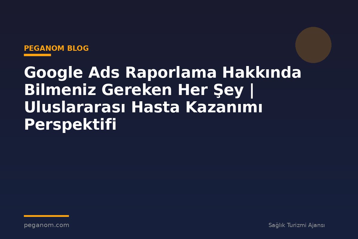 Google Ads Raporlama Hakkında Bilmeniz Gereken Her Şey | Uluslararası Hasta Kazanımı Perspektifi