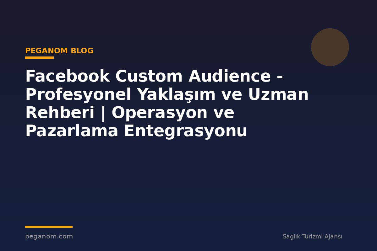 Facebook Custom Audience - Profesyonel Yaklaşım ve Uzman Rehberi | Operasyon ve Pazarlama Entegrasyonu