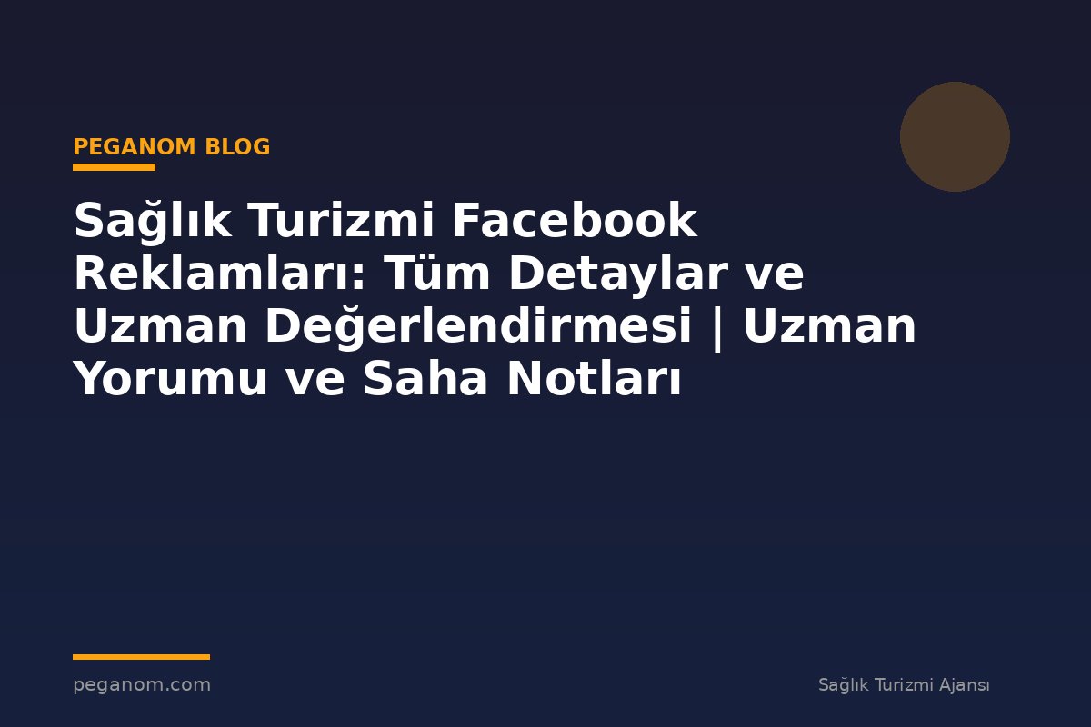 Sağlık Turizmi Facebook Reklamları: Tüm Detaylar ve Uzman Değerlendirmesi | Uzman Yorumu ve Saha Notları