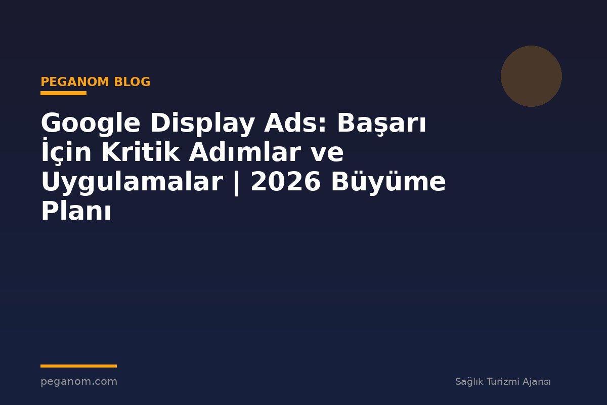Google Display Ads: Başarı İçin Kritik Adımlar ve Uygulamalar | 2026 Büyüme Planı