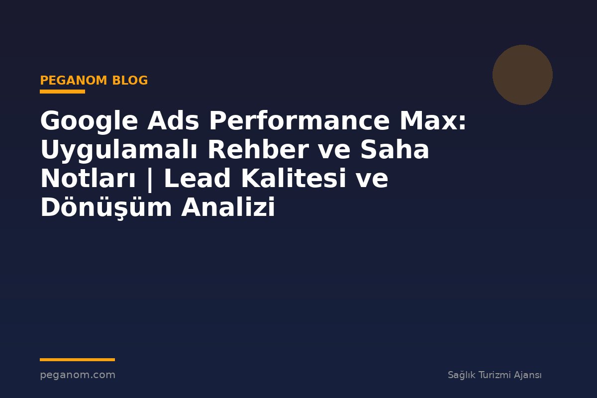 Google Ads Performance Max: Uygulamalı Rehber ve Saha Notları | Lead Kalitesi ve Dönüşüm Analizi