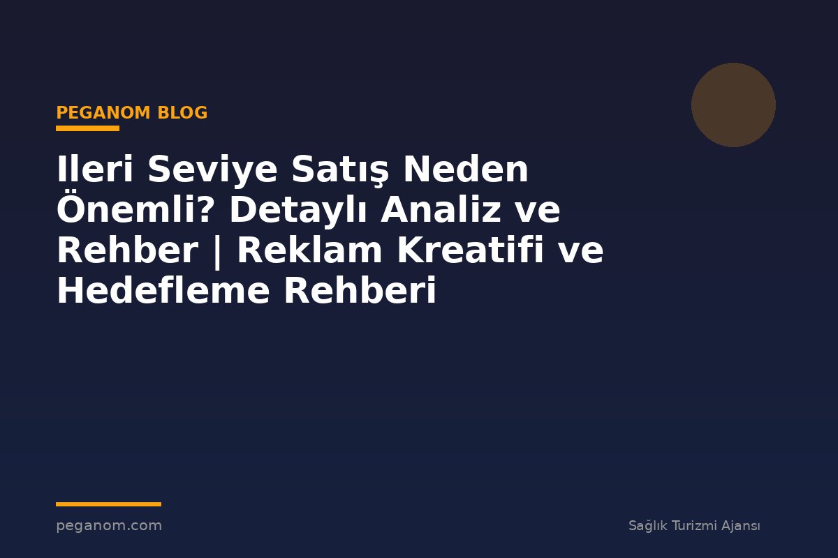 Ileri Seviye Satış Neden Önemli? Detaylı Analiz ve Rehber | Reklam Kreatifi ve Hedefleme Rehberi