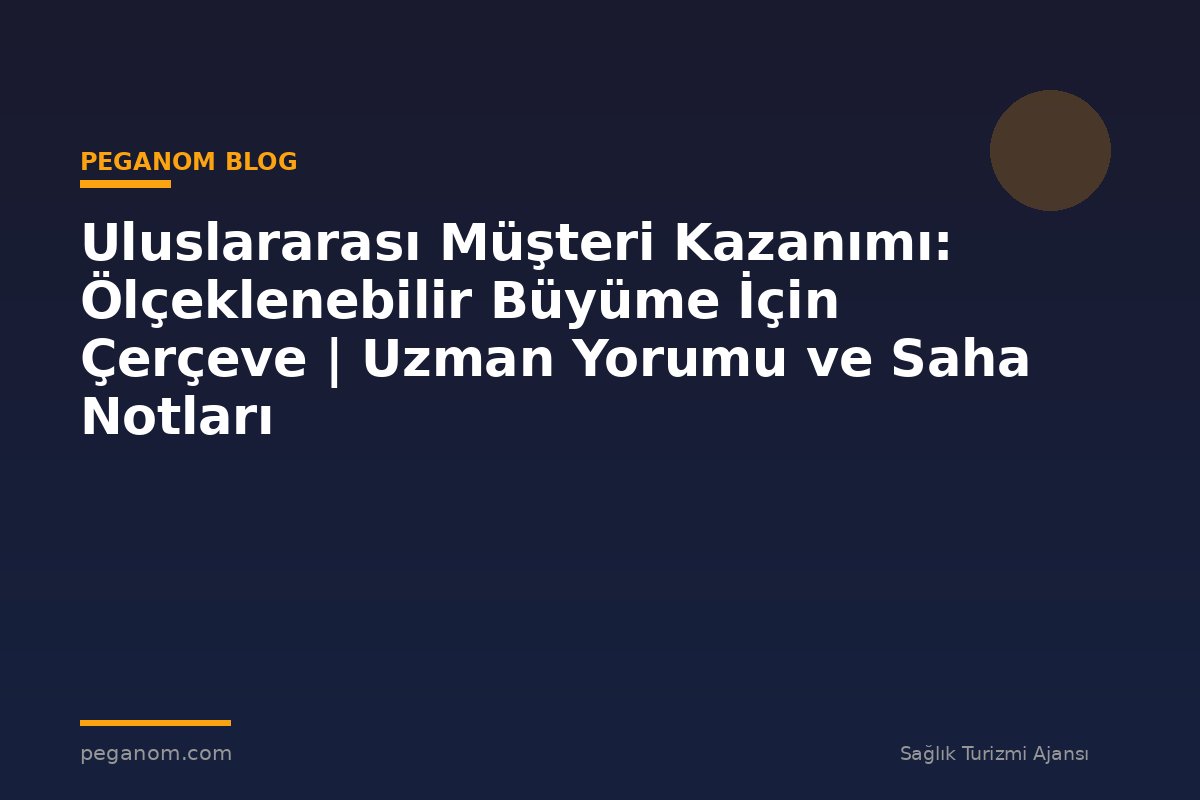 Uluslararası Müşteri Kazanımı: Ölçeklenebilir Büyüme İçin Çerçeve | Uzman Yorumu ve Saha Notları