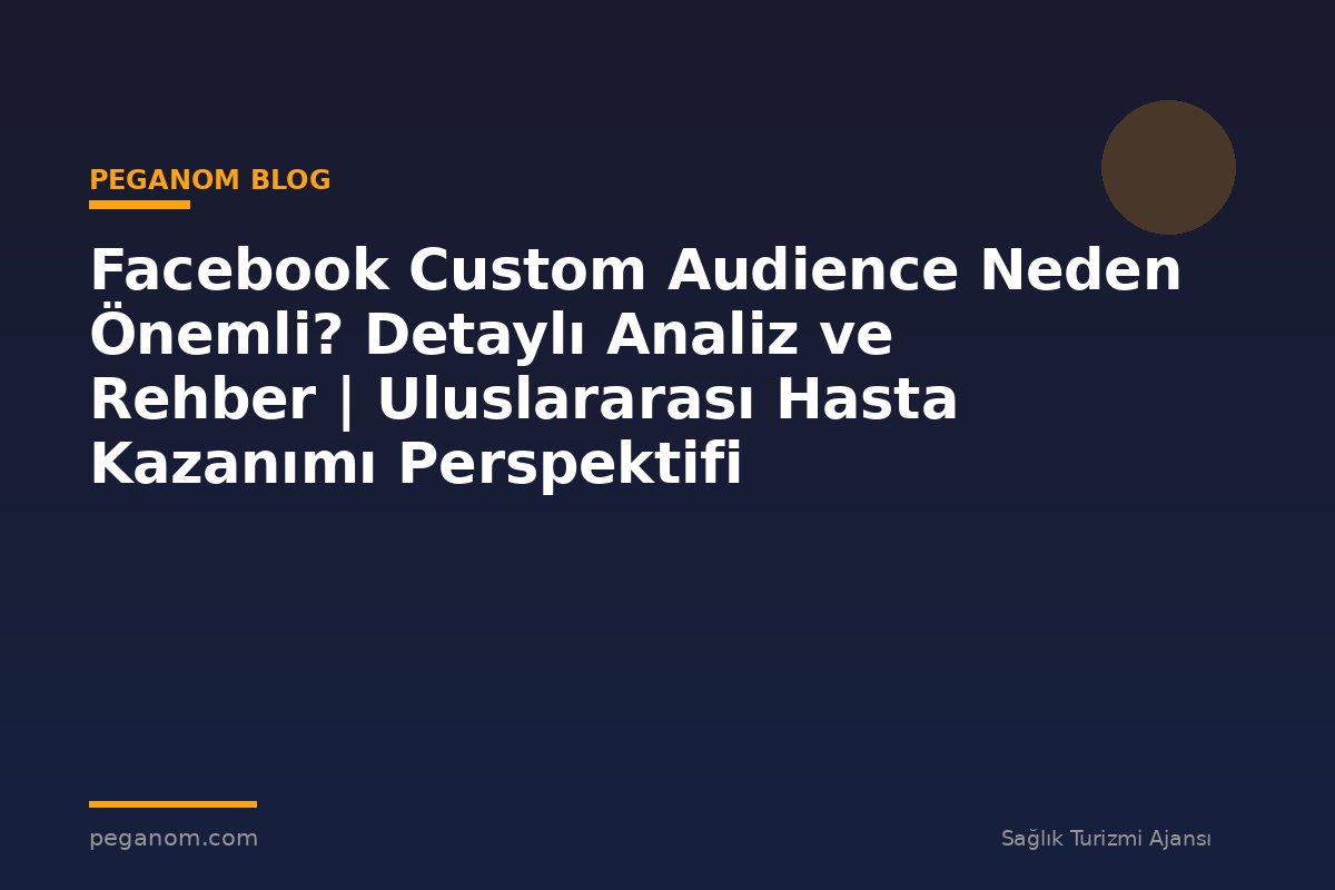 Facebook Custom Audience Neden Önemli? Detaylı Analiz ve Rehber | Uluslararası Hasta Kazanımı Perspektifi