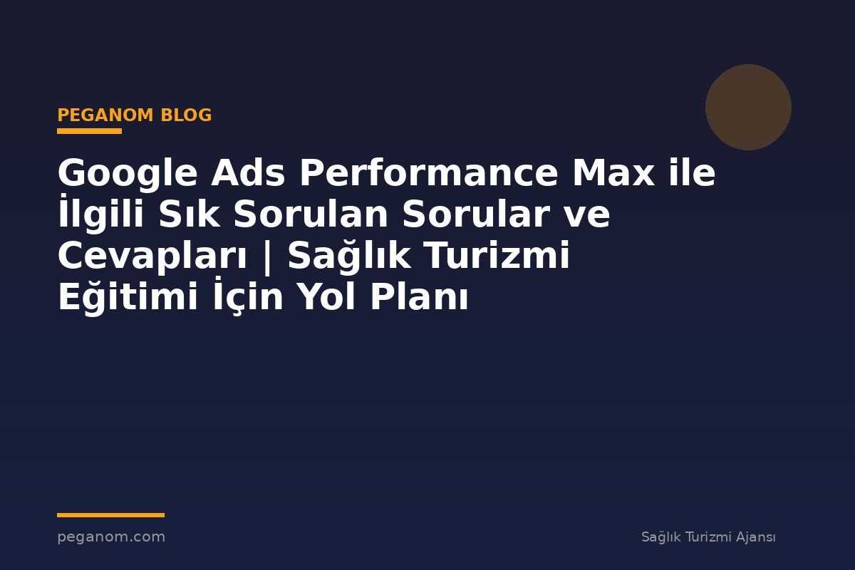 Google Ads Performance Max ile İlgili Sık Sorulan Sorular ve Cevapları | Sağlık Turizmi Eğitimi İçin Yol Planı