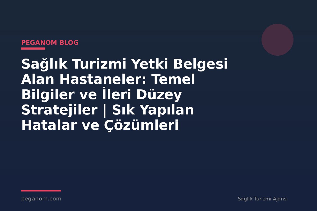 Sağlık Turizmi Yetki Belgesi Alan Hastaneler: Temel Bilgiler ve İleri Düzey Stratejiler | Sık Yapılan Hatalar ve Çözümleri
