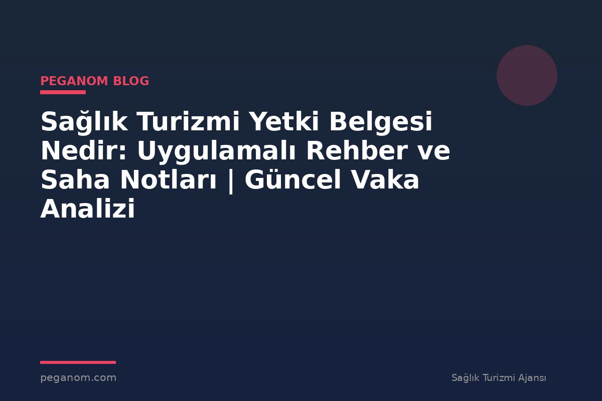 Sağlık Turizmi Yetki Belgesi Nedir: Uygulamalı Rehber ve Saha Notları | Güncel Vaka Analizi