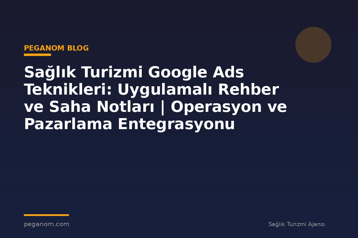 Sağlık Turizmi Google Ads Teknikleri: Uygulamalı Rehber ve Saha Notları | Operasyon ve Pazarlama Entegrasyonu