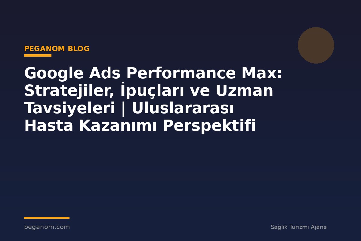 Google Ads Performance Max: Stratejiler, İpuçları ve Uzman Tavsiyeleri | Uluslararası Hasta Kazanımı Perspektifi
