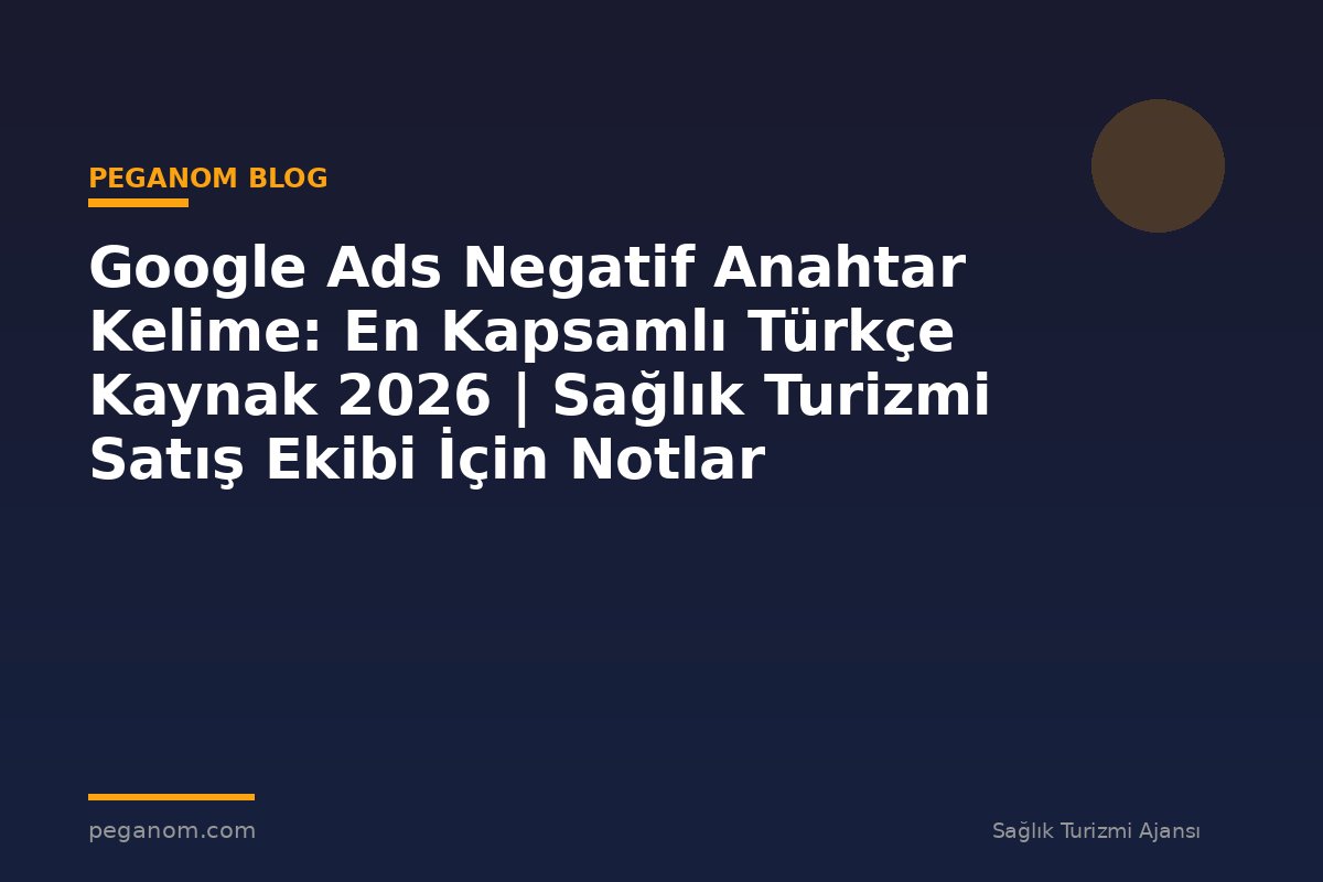 Google Ads Negatif Anahtar Kelime: En Kapsamlı Türkçe Kaynak 2026 | Sağlık Turizmi Satış Ekibi İçin Notlar