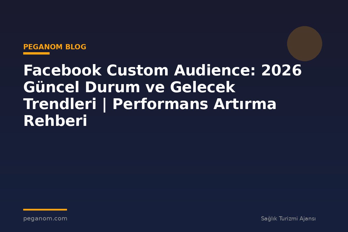 Facebook Custom Audience: 2026 Güncel Durum ve Gelecek Trendleri | Performans Artırma Rehberi